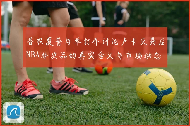 香农夏普与单打乔讨论卢卡交易后NBA非卖品的真实含义与市场动态