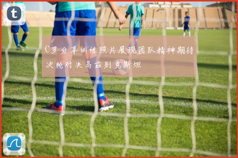 C罗分享训练照片展现团队精神期待次轮对决乌兹别克斯坦