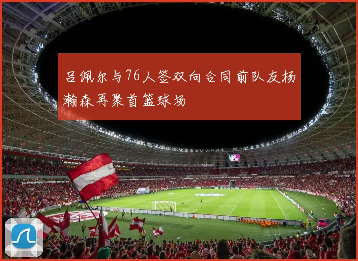 吕佩尔与76人签双向合同前队友杨瀚森再聚首篮球场