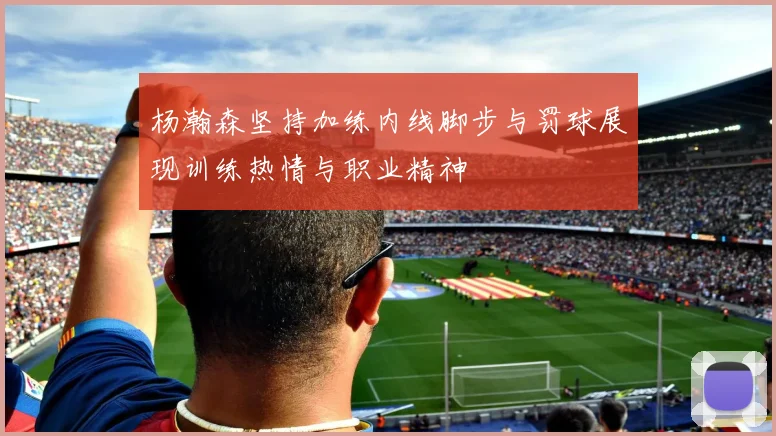 杨瀚森坚持加练内线脚步与罚球展现训练热情与职业精神