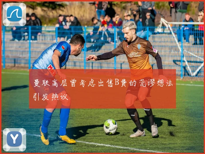 曼联高层曾考虑出售B费的荒谬想法引发热议