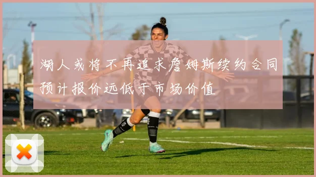 湖人或将不再追求詹姆斯续约合同预计报价远低于市场价值