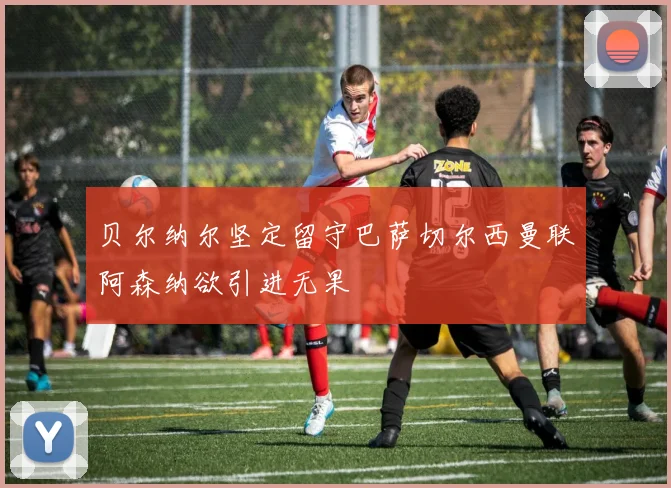贝尔纳尔坚定留守巴萨切尔西曼联阿森纳欲引进无果