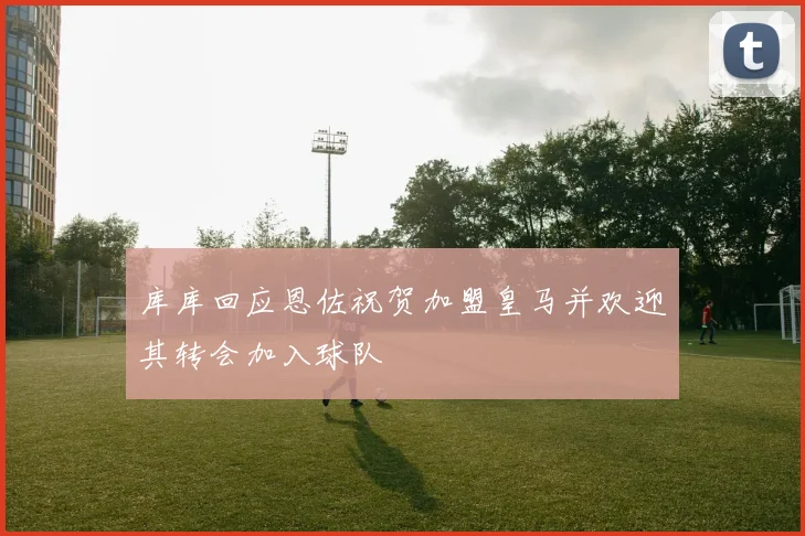 库库回应恩佐祝贺加盟皇马并欢迎其转会加入球队