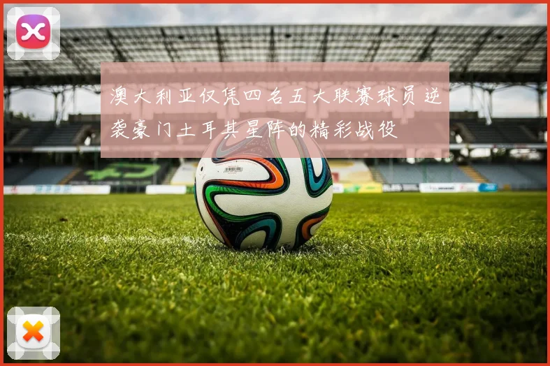 澳大利亚仅凭四名五大联赛球员逆袭豪门土耳其星阵的精彩战役