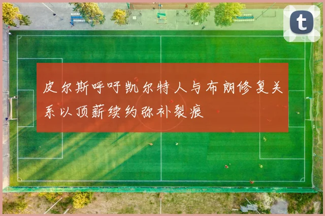 皮尔斯呼吁凯尔特人与布朗修复关系以顶薪续约弥补裂痕