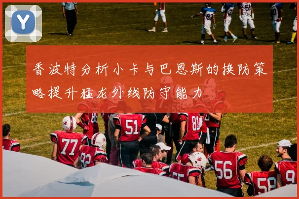 香波特分析小卡与巴恩斯的换防策略提升猛龙外线防守能力