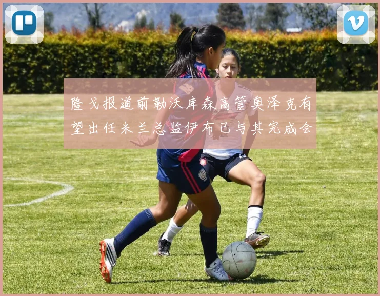 隆戈报道前勒沃库森高管奥泽克有望出任米兰总监伊布已与其完成会面