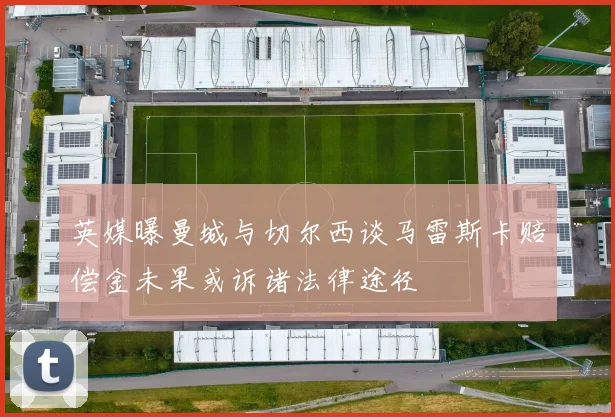 英媒曝曼城与切尔西谈马雷斯卡赔偿金未果或诉诸法律途径