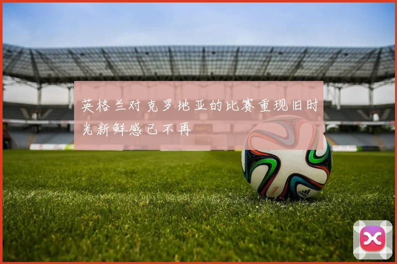 英格兰对克罗地亚的比赛重现旧时光新鲜感已不再