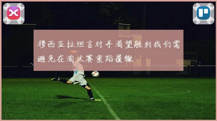 穆西亚拉坦言对手渴望胜利我们需避免在淘汰赛重蹈覆辙