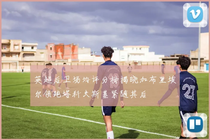 英超后卫场均评分榜揭晓加布里埃尔领跑塔科夫斯基紧随其后