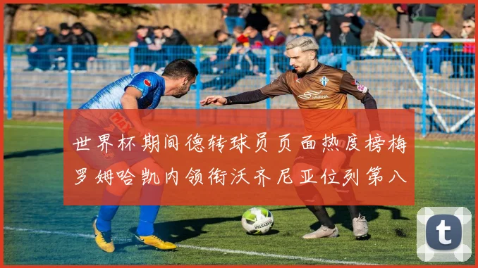世界杯期间德转球员页面热度榜梅罗姆哈凯内领衔沃齐尼亚位列第八