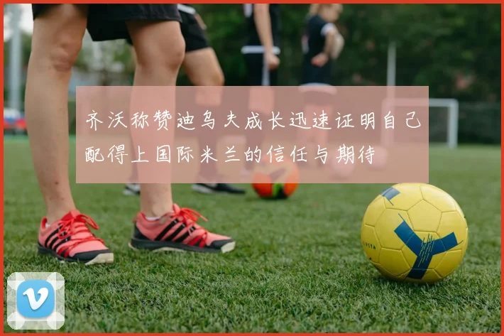 齐沃称赞迪乌夫成长迅速证明自己配得上国际米兰的信任与期待