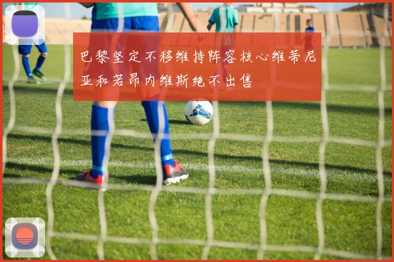 巴黎坚定不移维持阵容核心维蒂尼亚和若昂内维斯绝不出售