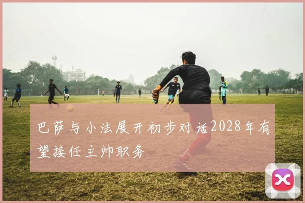 巴萨与小法展开初步对话2028年有望接任主帅职务