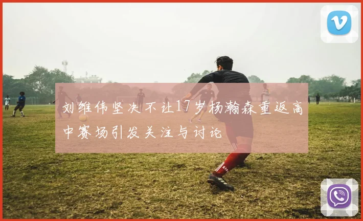 刘维伟坚决不让17岁杨瀚森重返高中赛场引发关注与讨论