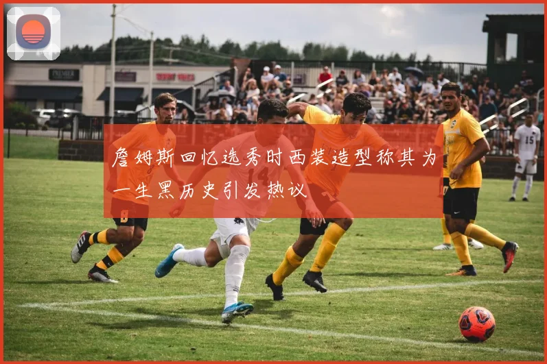 詹姆斯回忆选秀时西装造型称其为一生黑历史引发热议