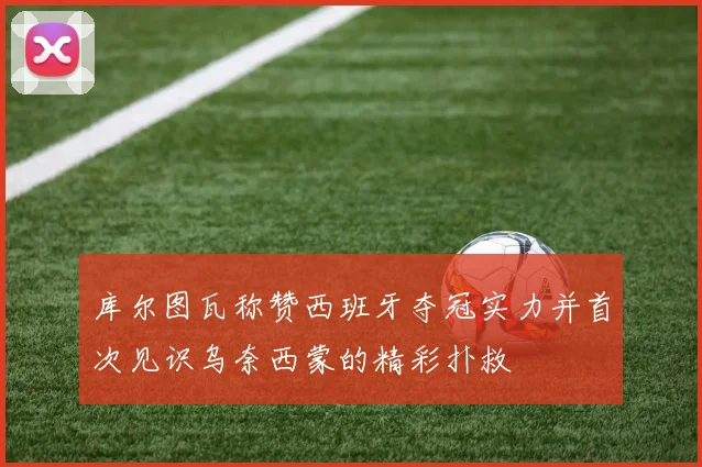 库尔图瓦称赞西班牙夺冠实力并首次见识乌奈西蒙的精彩扑救
