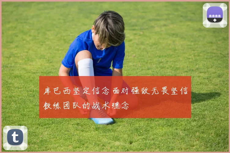 库巴西坚定信念面对强敌无畏坚信教练团队的战术理念